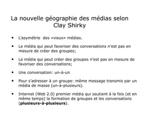 La nouvelle géographie des médias selon Clay Shirky L’asymétrie  des «vieux» médias. Le média qui peut favoriser des conversations n’est pas en mesure de créer des groupes; Le média qui peut créer des groupes n’est pas en mesure de favoriser des conversations; Une conversation: un-à-un Pour s’adresser à un groupe: même message transmis par un média de masse (un-à-plusieurs). Internet (Web 2.0) premier média qui soutient à la fois (et en même temps) la formation de groupes et les conversations ( plusieurs-à-plusieurs ). 