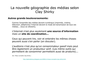 La nouvelle géographie des médias selon Clay Shirky Autres grands bouleversements: Comme l’ensemble des médias devient numérique (imprimés, cinéma, télévision ,téléphonie) l’internet devient le mode de transmission de tous ces médias... (tous se côtoient); L’Internet n’est plus seulement  une source d’information  mais un  site de coordination... Ceux qui peuvent lire, voir et entendre les mêmes choses peuvent aussi s’en parler (en discuter). L’auditoire n’est plus qu’un consommateur passif mais peut être également un producteur actif. (Les même outils qui permettent de consommer permettent aussi de produire)... Voir: Mieux connaître Clay Shirky :  http://patriceleroux.blogspot.com/2009/11/mieux-connaitre-clay-shirky.html 