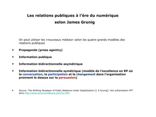 Les relations publiques à l’ère du numérique   selon James Grunig On peut utiliser les «nouveaux médias» selon les quatre grands modèles des relations publiques Propagande (press agentry) Information publique Information bidirectionnelle asymétrique Information bidirectionnelle symétrique (modèle de l’excellence en RP où la  conversation , la  participation  et le  changement  dans l’organisation prennent le dessus sur la  persuasion ) Source: The Shifting Paradigm of Public Relations Under Digitalization (J. E Grunig). Voir présentation PPT dans  http://www.prconversations.com/?p=592 