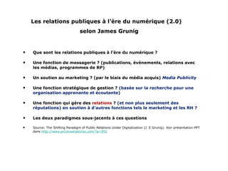Les relations publiques à l’ère du numérique (2.0)   selon James Grunig Que sont les relations publiques à l’ère du numérique ? Une fonction de messagerie ? (publications, événements, relations avec les médias, programmes de RP) Un soutien au marketing ? (par le biais du média acquis)  Media Publicity Une fonction stratégique de gestion ?  (basée sur la recherche pour une organisation apprenante et écoutante) Une fonction qui gère des  relations  ?  (et non plus seulement des réputations) en soutien à d’autres fonctions tels le marketing et les RH ?  Les deux paradigmes sous-jacents à ces questions Source: The Shifting Paradigm of Public Relations Under Digitalization (J. E Grunig). Voir présentation PPT dans  http://www.prconversations.com/?p=592 