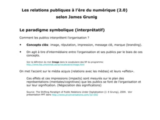 Les relations publiques à l’ère du numérique (2.0)   selon James Grunig Le paradigme symbolique (interprétatif) Comment les publics interprètent l’organisation ? Concepts clés : image, réputation, impression, message clé, marque (branding). On agit à tire d’intermédiaire entre l’organisation et ses publics par le biais de ces concepts. Voir la définition du mot  Image  dans le vocabulaire des RP du programme:  http://www.fep.umontreal.ca/rp/vocabulaire/image.html On met l’accent sur le média acquis (relations avec les médias) et leurs «effets». Ces effets et ces impressions (impacts) sont mesurés sur le plan des représentations (mentales/cognitives) que les publics se font de l’organisation et sur leur signification. (Négociation des significations) Source: The Shifting Paradigm of Public Relations Under Digitalization (J. E Grunig), 2009.  Voir présentation PPT dans  http://www.prconversations.com/?p=592 