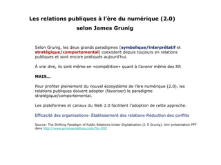 Les relations publiques à l’ère du numérique (2.0)   selon James Grunig Selon Grunig, les deux grands paradigmes ( symbolique/interprétatif  et  stratégique/comportemental ) coexistent depuis toujours en relations publiques et sont encore pratiqués aujourd’hui. À vrai dire, ils sont même en «compétition» quant à l’avenir même des RP. MAIS... Pour profiter pleinement du nouvel écosystème de l’ère numérique (2.0), les relations publiques doivent adopter (favoriser) le paradigme stratégique/comportemental. Les plateformes et canaux du Web 2.0 facilitent l’adoption de cette approche. Efficacité des organisations- Établissement des relations-Réduction des conflits Source: The Shifting Paradigm of Public Relations Under Digitalization (J. E Grunig). Voir présentation PPT dans  http://www.prconversations.com/?p=592 