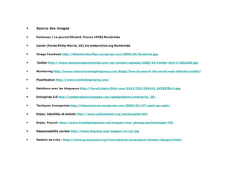Sources des images Source des images Cointreau ( Le journal Illustré, France 1938) Numérisée Camel (Fonds Philip Morris, US) via webarchive.org Numérisée Image Facebook   http://lifeinthenhs.files.wordpress.com/2009/02/facebook.jpg Twitter  http://www.resonancepartnership.com/wp-content/uploads/2009/04/twitter-bird-2-300x300.jpg Monitoring  http://www.interactiveinsightsgroup.com/blog1/how-to-search-the-social-web-ultimate-toolkit/ Planification  http://www.marketingcharts.com/ Relations avec les blogueurs  http://farm3.static.flickr.com/2113/2331134163_6d322f2b14.jpg Entreprise 2.0  http://geekandpoke.typepad.com/geekandpoke/enterprise_20/ Tactiques émergentes  http://tdesmazures.wordpress.com/2009/12/17/catch-up-radio/ Enjeu: Identités et statuts  http://www.yellowwood.org/socialcapital.htm Enjeu: Pouvoir  http://www.freedigitalphotos.net/images/view_photog.php?photogid=721 Responsabilité sociale  http://www.lsigroup.org/images/csr/csr.jpg Gestion de crise :  http://www.greenpeace.org/international/campaigns/climate-change/kitkat/ 