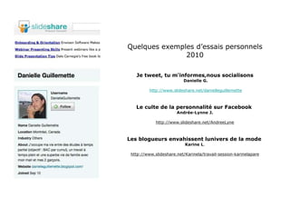 Quelques exemples d’essais personnels 2010 Je tweet, tu m'informes,nous socialisons Danielle G. http://www.slideshare.net/danielleguillemette Le culte de la personnalité sur Facebook   Andrée-Lynne J. http://www.slideshare.net/AndreeLyne Les blogueurs envahissent lunivers de la mode   Karine L . http://www.slideshare.net/Karinela/travail-session-karinelapare 