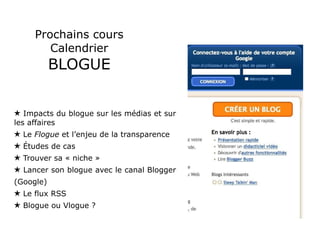 Prochains cours Calendrier BLOGUE Impacts du blogue sur les médias et sur les affaires Le  Flogue  et l’enjeu de la transparence Études de cas Trouver sa « niche » Lancer son blogue avec le canal Blogger (Google) Le flux RSS Blogue ou Vlogue ? 