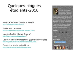 Quelques blogues étudiants-2010 Marjorie’s Closet (Marjorie Joasil) http://marjoriescloset.com/fr/ Guillaume Lachance http://www.lachanceguillaume.blogspot.com / LipglossJunkie (Sanya Émond) http://sanyaemond.blogspot.com / Les chroniques francophiles (Sylvain Lévesque) http://sylvain-levesque-montreal.blogspot.com / Cameroun sur la toile (M...) http://camerounsurlatoile.blogspot.com / 