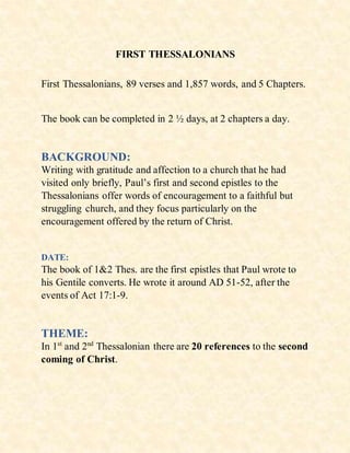 FIRST THESSALONIANS
First Thessalonians, 89 verses and 1,857 words, and 5 Chapters.
The book can be completed in 2 ½ days, at 2 chapters a day.
BACKGROUND:
Writing with gratitude and affection to a church that he had
visited only briefly, Paul’s first and second epistles to the
Thessalonians offer words of encouragement to a faithful but
struggling church, and they focus particularly on the
encouragement offered by the return of Christ.
DATE:
The book of 1&2 Thes. are the first epistles that Paul wrote to
his Gentile converts. He wrote it around AD 51-52, after the
events of Act 17:1-9.
THEME:
In 1st
and 2nd
Thessalonian there are 20 references to the second
coming of Christ.
 