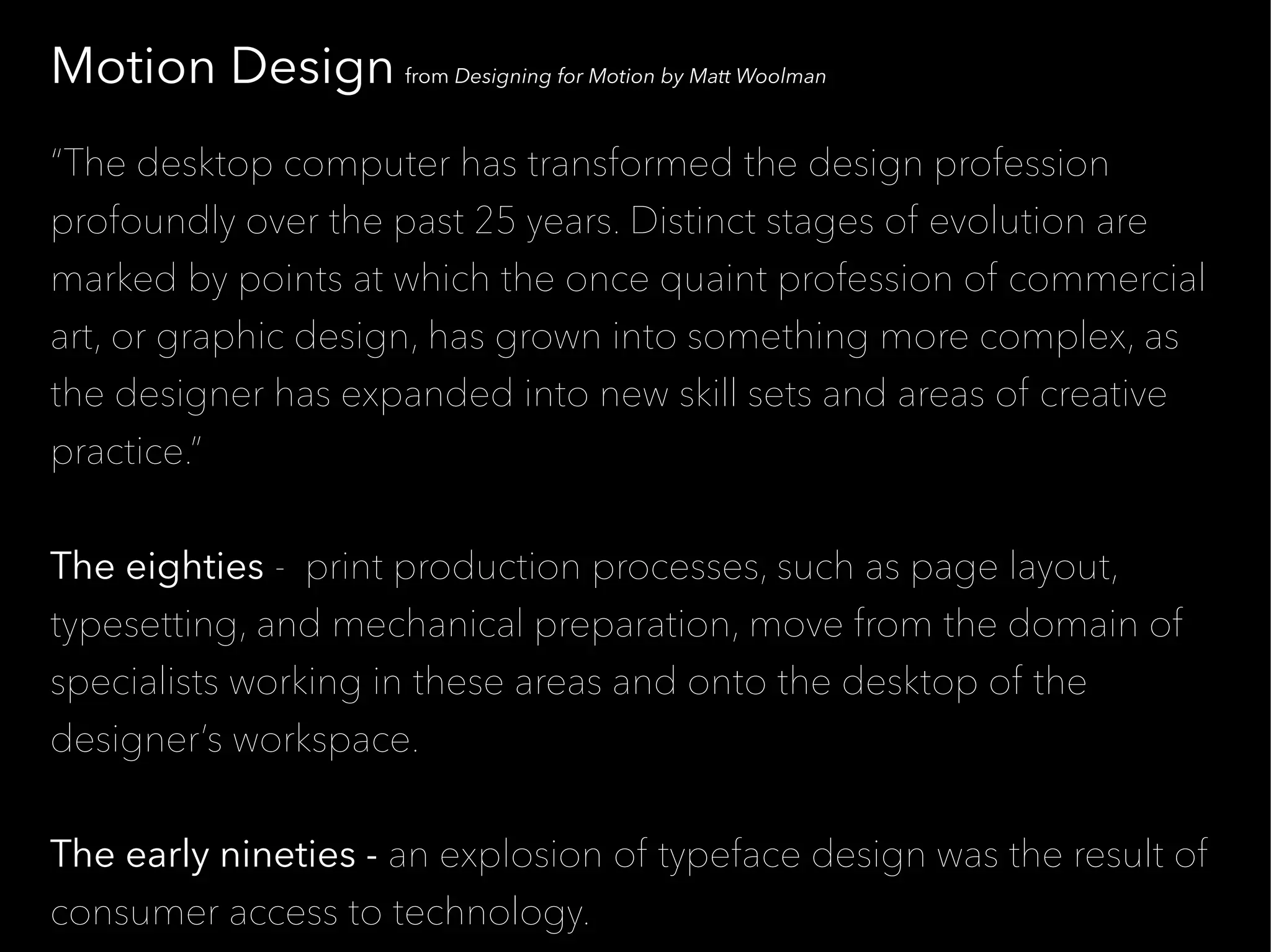 Motion Design from Designing for Motion by Matt Woolman
“The desktop computer has transformed the design profession
profoundly over the past 25 years. Distinct stages of evolution are
marked by points at which the once quaint profession of commercial
art, or graphic design, has grown into something more complex, as
the designer has expanded into new skill sets and areas of creative
practice.”


The eighties - print production processes, such as page layout,
typesetting, and mechanical preparation, move from the domain of
specialists working in these areas and onto the desktop of the
designer’s workspace.


The early nineties - an explosion of typeface design was the result of
consumer access to technology.
 