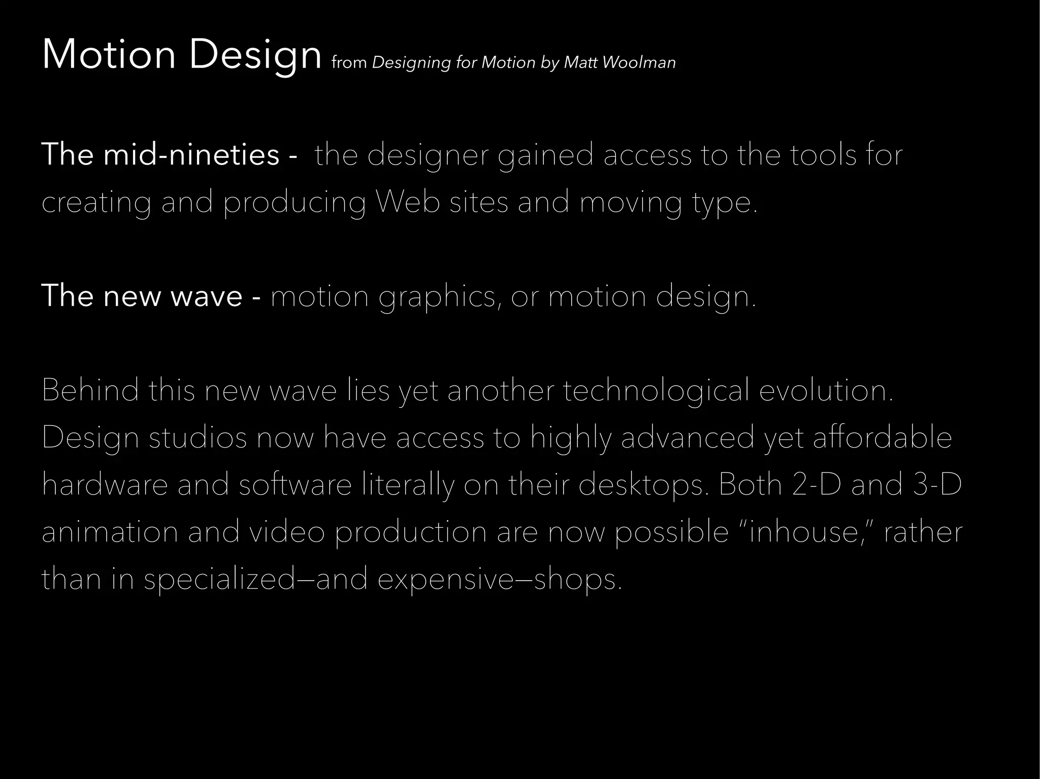 Motion Design from Designing for Motion by Matt Woolman

The mid-nineties - the designer gained access to the tools for
creating and producing Web sites and moving type.


The new wave - motion graphics, or motion design.


Behind this new wave lies yet another technological evolution.
Design studios now have access to highly advanced yet affordable
hardware and software literally on their desktops. Both 2-D and 3-D
animation and video production are now possible “inhouse,” rather
than in specialized—and expensive—shops.
 