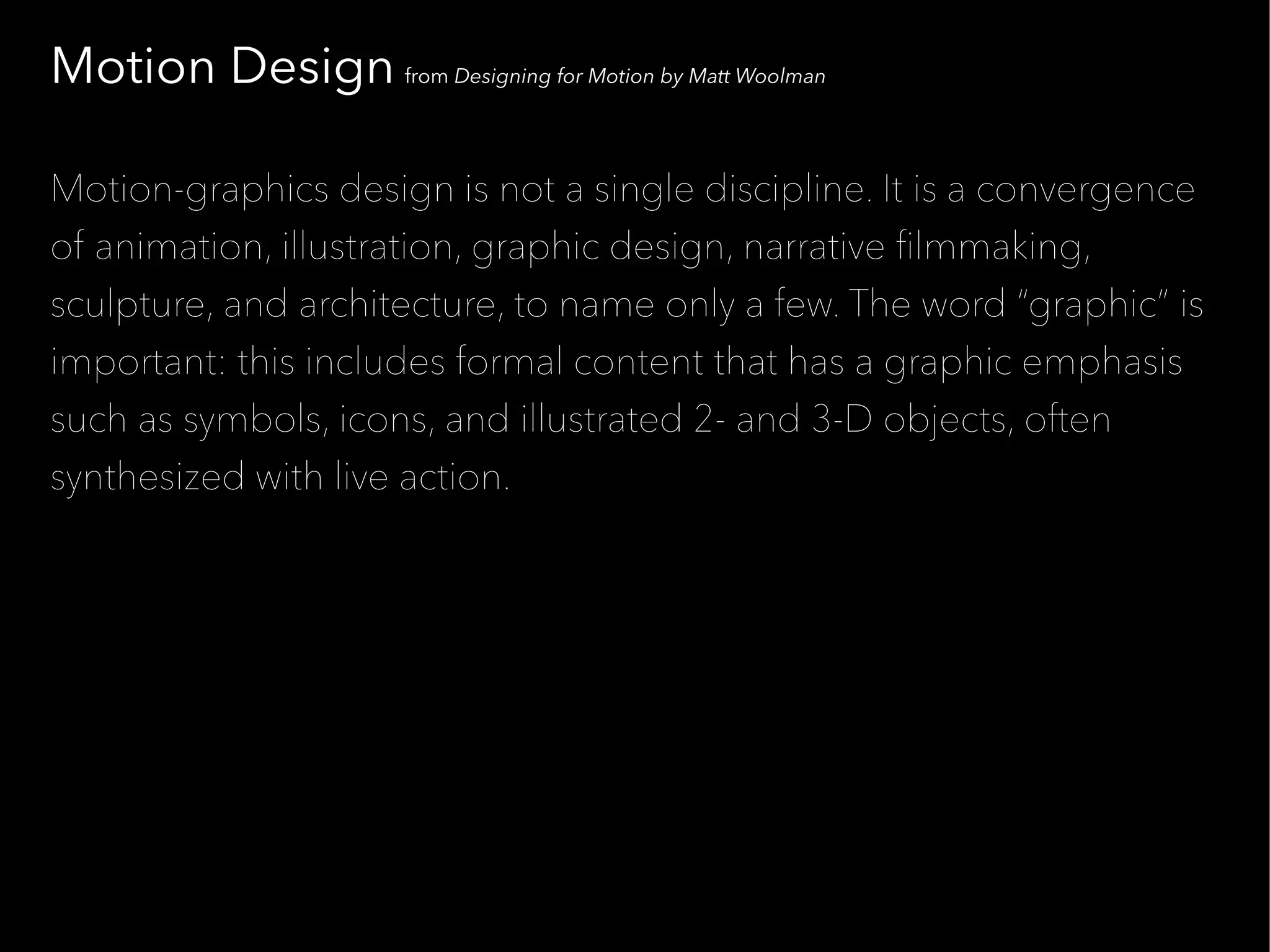 Motion Design from Designing for Motion by Matt Woolman

Motion-graphics design is not a single discipline. It is a convergence
of animation, illustration, graphic design, narrative flmmaking,
sculpture, and architecture, to name only a few. The word “graphic” is
important: this includes formal content that has a graphic emphasis
such as symbols, icons, and illustrated 2- and 3-D objects, often
synthesized with live action.
 
