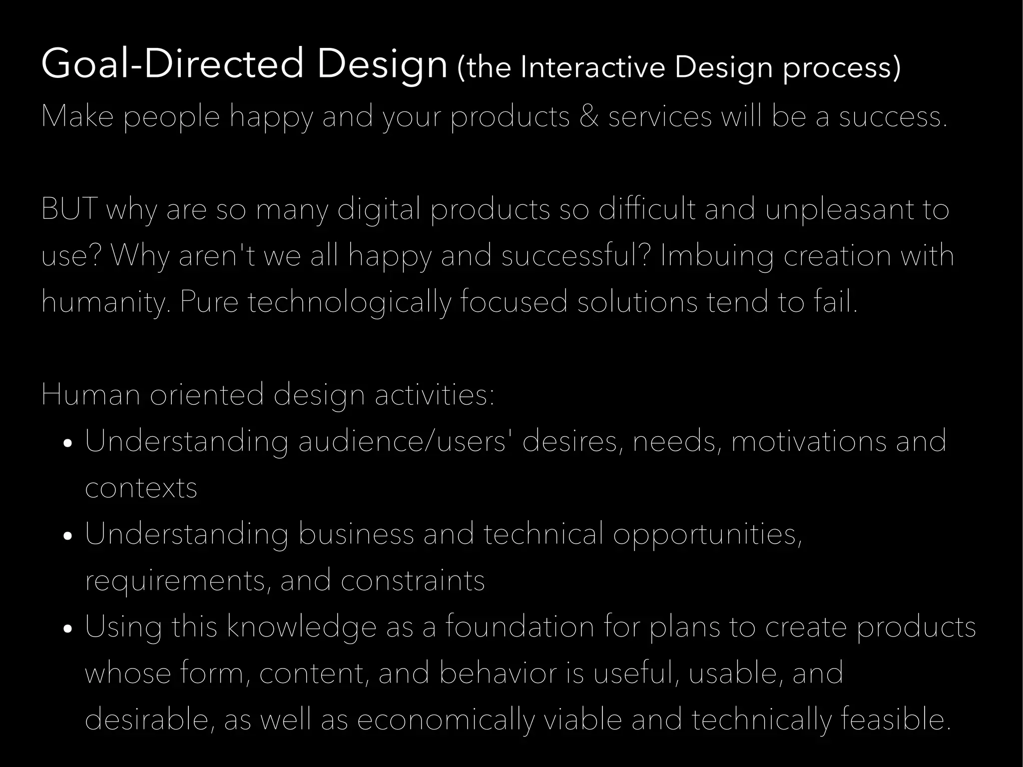 Goal-Directed Design (the Interactive Design process)
Make people happy and your products & services will be a success.


BUT why are so many digital products so diffcult and unpleasant to
use? Why aren't we all happy and successful? Imbuing creation with
humanity. Pure technologically focused solutions tend to fail.


Human oriented design activities:
 ● Understanding audience/users' desires, needs, motivations and


   contexts
 ● Understanding business and technical opportunities,


   requirements, and constraints
 ● Using this knowledge as a foundation for plans to create products


   whose form, content, and behavior is useful, usable, and
   desirable, as well as economically viable and technically feasible.
 