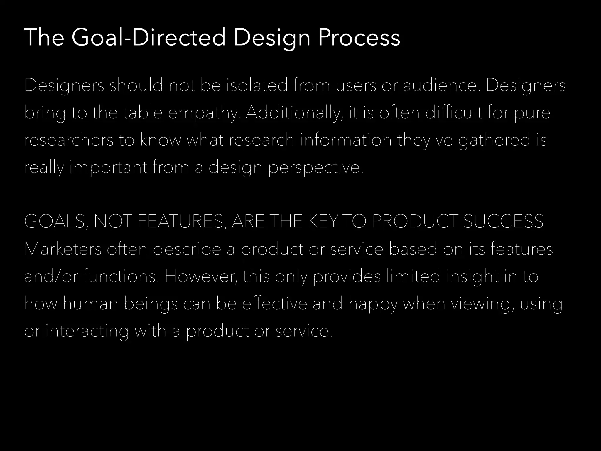 The Goal-Directed Design Process
Designers should not be isolated from users or audience. Designers
bring to the table empathy. Additionally, it is often diffcult for pure
researchers to know what research information they've gathered is
really important from a design perspective.


GOALS, NOT FEATURES, ARE THE KEY TO PRODUCT SUCCESS
Marketers often describe a product or service based on its features
and/or functions. However, this only provides limited insight in to
how human beings can be effective and happy when viewing, using
or interacting with a product or service.
 