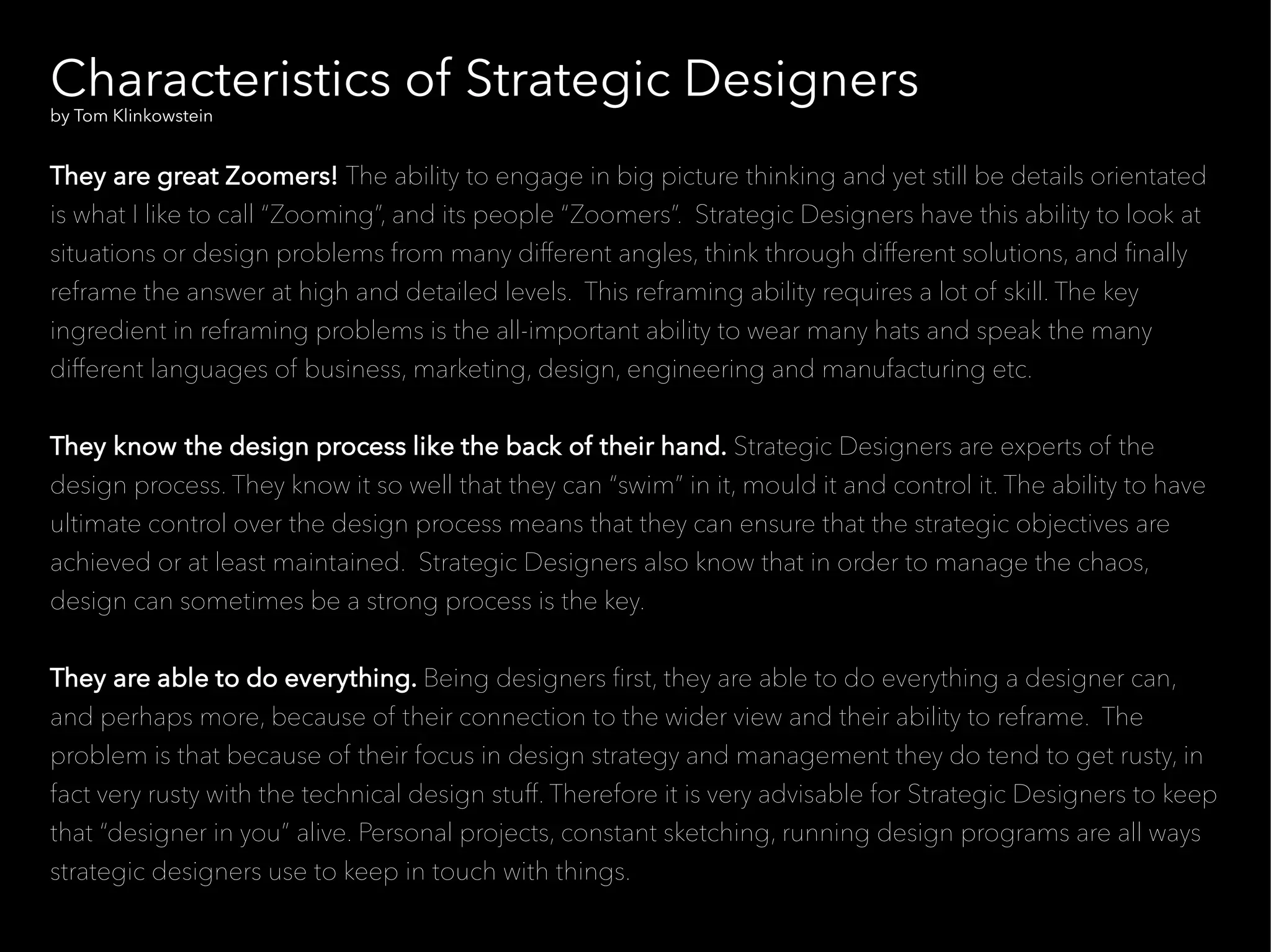 Characteristics of Strategic Designers
by Tom Klinkowstein


They are great Zoomers! The ability to engage in big picture thinking and yet still be details orientated
is what I like to call “Zooming”, and its people “Zoomers”. Strategic Designers have this ability to look at
situations or design problems from many different angles, think through different solutions, and fnally
reframe the answer at high and detailed levels. This reframing ability requires a lot of skill. The key
ingredient in reframing problems is the all-important ability to wear many hats and speak the many
different languages of business, marketing, design, engineering and manufacturing etc.


They know the design process like the back of their hand. Strategic Designers are experts of the
design process. They know it so well that they can “swim” in it, mould it and control it. The ability to have
ultimate control over the design process means that they can ensure that the strategic objectives are
achieved or at least maintained. Strategic Designers also know that in order to manage the chaos,
design can sometimes be a strong process is the key.


They are able to do everything. Being designers frst, they are able to do everything a designer can,
and perhaps more, because of their connection to the wider view and their ability to reframe. The
problem is that because of their focus in design strategy and management they do tend to get rusty, in
fact very rusty with the technical design stuff. Therefore it is very advisable for Strategic Designers to keep
that “designer in you” alive. Personal projects, constant sketching, running design programs are all ways
strategic designers use to keep in touch with things.
 