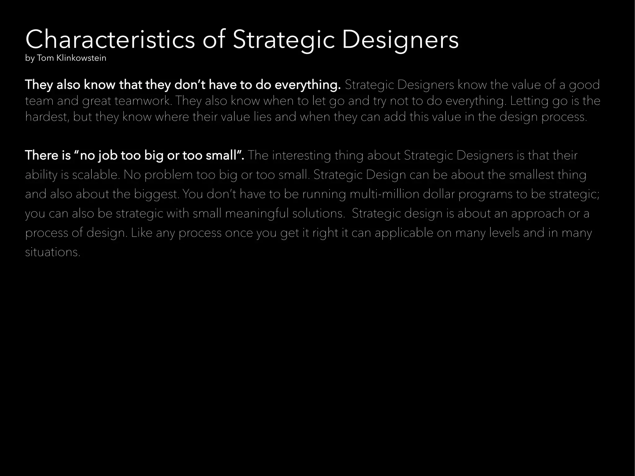 Characteristics of Strategic Designers
by Tom Klinkowstein


They also know that they don’t have to do everything. Strategic Designers know the value of a good
team and great teamwork. They also know when to let go and try not to do everything. Letting go is the
hardest, but they know where their value lies and when they can add this value in the design process.


There is “no job too big or too small”. The interesting thing about Strategic Designers is that their
ability is scalable. No problem too big or too small. Strategic Design can be about the smallest thing
and also about the biggest. You don’t have to be running multi-million dollar programs to be strategic;
you can also be strategic with small meaningful solutions. Strategic design is about an approach or a
process of design. Like any process once you get it right it can applicable on many levels and in many
situations.
 