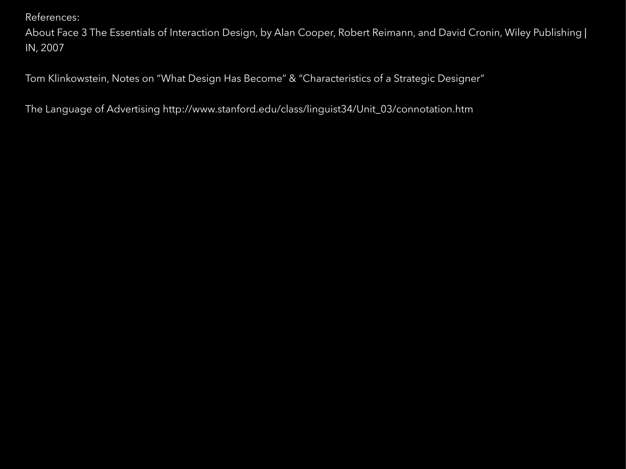 References:
About Face 3 The Essentials of Interaction Design, by Alan Cooper, Robert Reimann, and David Cronin, Wiley Publishing |
IN, 2007

Tom Klinkowstein, Notes on “What Design Has Become” & “Characteristics of a Strategic Designer”

The Language of Advertising http://www.stanford.edu/class/linguist34/Unit_03/connotation.htm
 