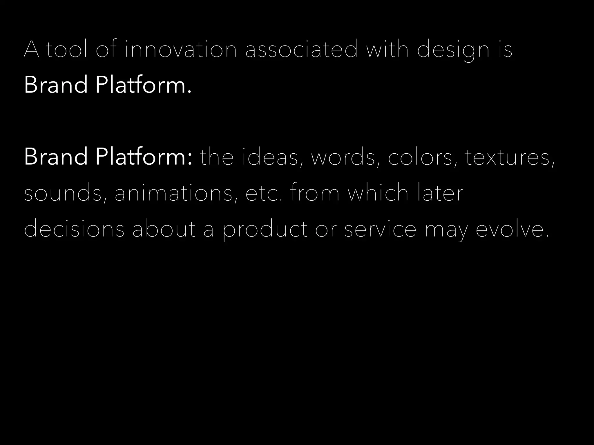 A tool of innovation associated with design is
Brand Platform.


Brand Platform: the ideas, words, colors, textures,
sounds, animations, etc. from which later
decisions about a product or service may evolve.
 