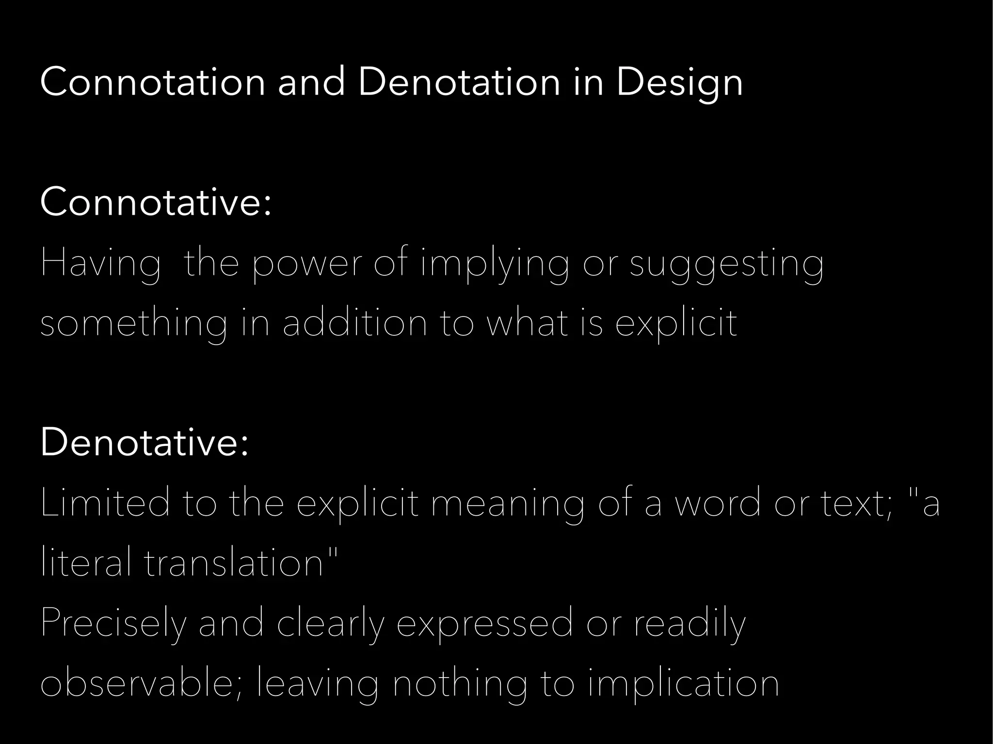 Connotation and Denotation in Design


Connotative:
Having the power of implying or suggesting
something in addition to what is explicit


Denotative:
Limited to the explicit meaning of a word or text; "a
literal translation"
Precisely and clearly expressed or readily
observable; leaving nothing to implication
 