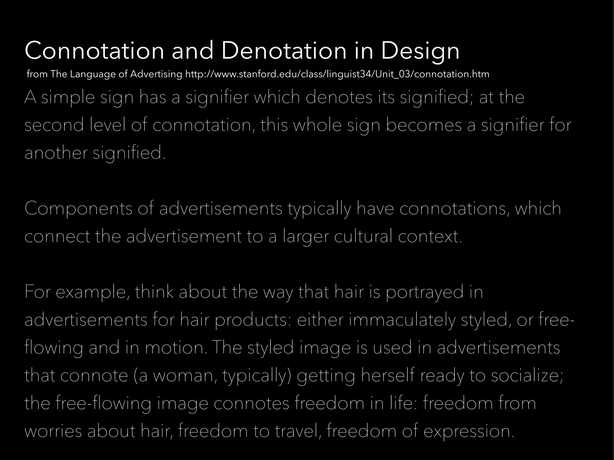Connotation and Denotation in Design
from The Language of Advertising http://www.stanford.edu/class/linguist34/Unit_03/connotation.htm

A simple sign has a signifer which denotes its signifed; at the
second level of connotation, this whole sign becomes a signifer for
another signifed.


Components of advertisements typically have connotations, which
connect the advertisement to a larger cultural context.


For example, think about the way that hair is portrayed in
advertisements for hair products: either immaculately styled, or free-
fowing and in motion. The styled image is used in advertisements
that connote (a woman, typically) getting herself ready to socialize;
the free-fowing image connotes freedom in life: freedom from
worries about hair, freedom to travel, freedom of expression.
 