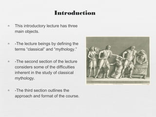 n This introductory lecture has three
main objects.
n -The lecture beings by defining the
terms “classical” and “mythology.”
n -The second section of the lecture
considers some of the difficulties
inherent in the study of classical
mythology.
n -The third section outlines the
approach and format of the course.
Introduction
 