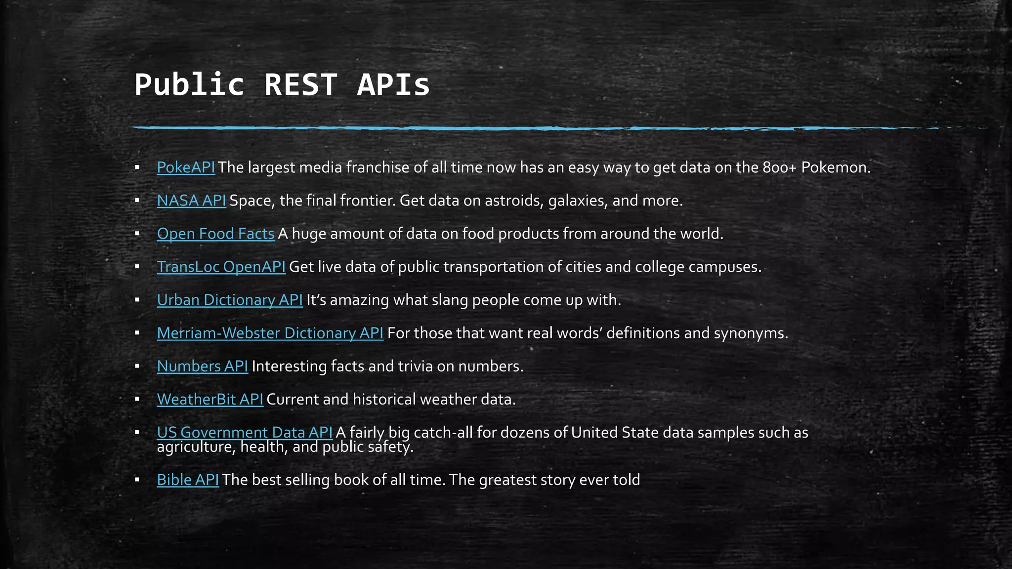 Public REST APIs
▪ PokeAPIThe largest media franchise of all time now has an easy way to get data on the 800+ Pokemon.
▪ NASA API Space, the final frontier. Get data on astroids, galaxies, and more.
▪ Open Food Facts A huge amount of data on food products from around the world.
▪ TransLoc OpenAPI Get live data of public transportation of cities and college campuses.
▪ Urban Dictionary API It’s amazing what slang people come up with.
▪ Merriam-Webster Dictionary API For those that want real words’ definitions and synonyms.
▪ Numbers API Interesting facts and trivia on numbers.
▪ WeatherBit API Current and historical weather data.
▪ US Government Data API A fairly big catch-all for dozens of United State data samples such as
agriculture, health, and public safety.
▪ Bible APIThe best selling book of all time.The greatest story ever told
 