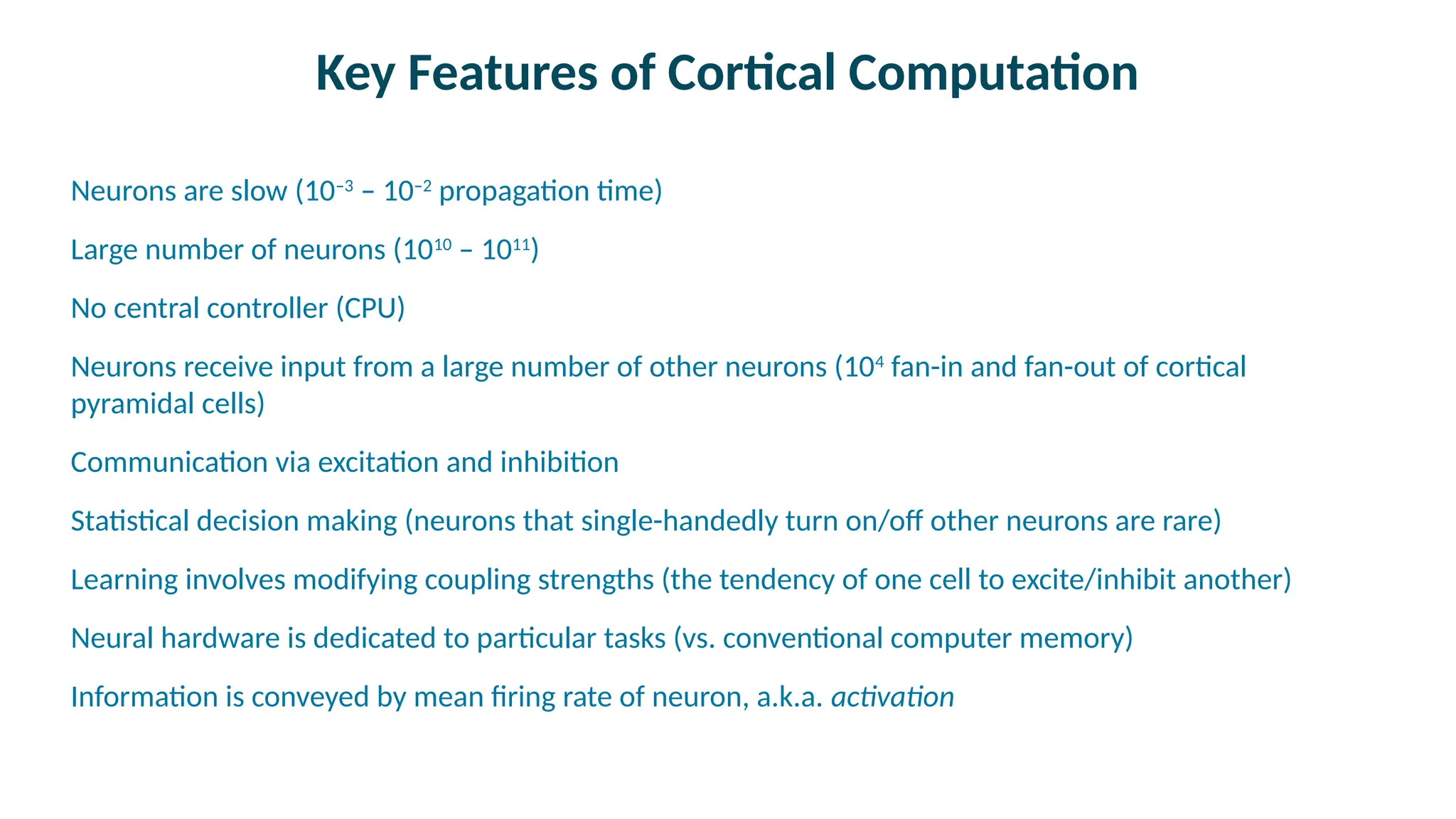 Key Features of Cortical Computation

Neurons are slow (10–3
– 10–2
propagation time)

Large number of neurons (1010
– 1011
)

No central controller (CPU)

Neurons receive input from a large number of other neurons (104
fan-in and fan-out of cortical
pyramidal cells)

Communication via excitation and inhibition

Statistical decision making (neurons that single-handedly turn on/off other neurons are rare)

Learning involves modifying coupling strengths (the tendency of one cell to excite/inhibit another)

Neural hardware is dedicated to particular tasks (vs. conventional computer memory)

Information is conveyed by mean firing rate of neuron, a.k.a. activation
 