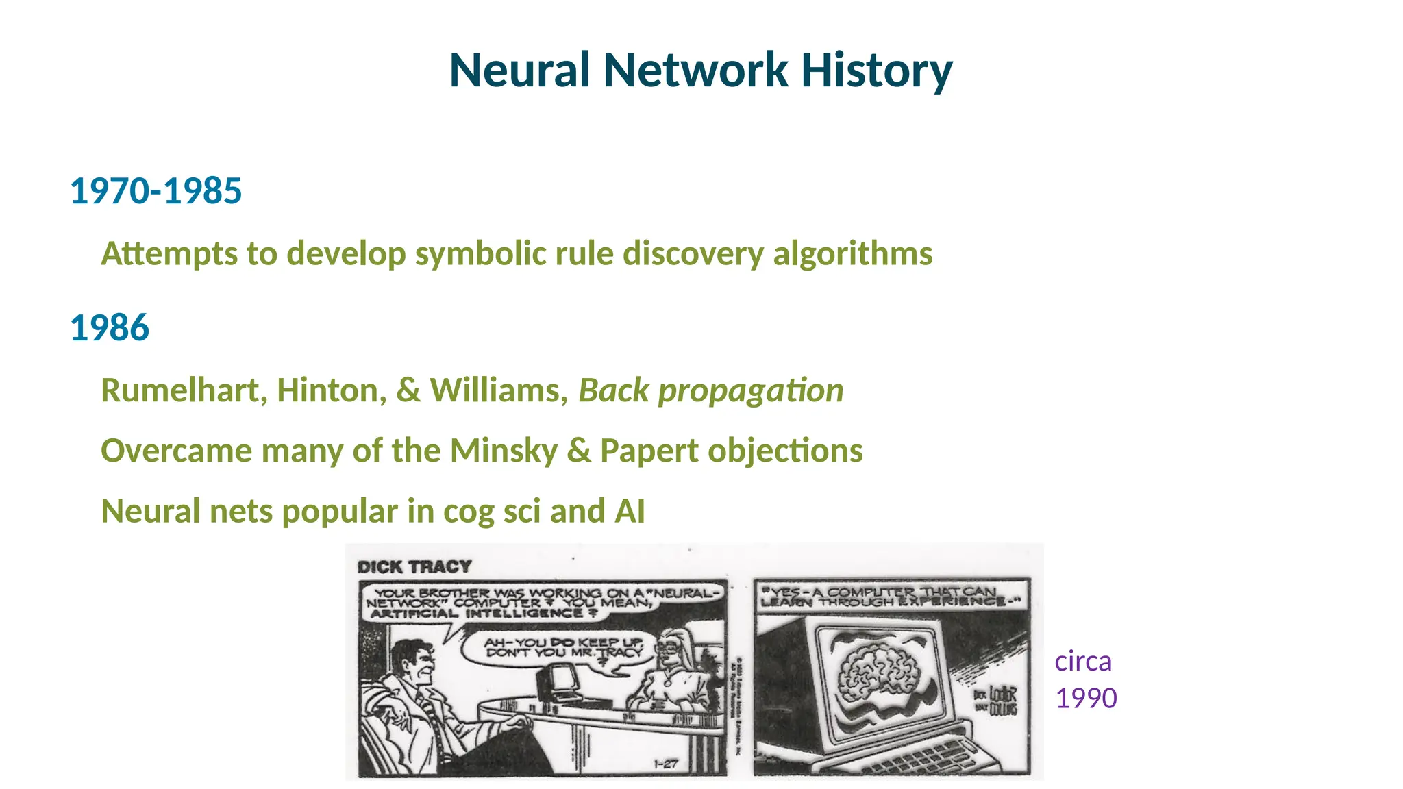 Neural Network History

1970-1985
Attempts to develop symbolic rule discovery algorithms

1986
Rumelhart, Hinton, & Williams, Back propagation
Overcame many of the Minsky & Papert objections
Neural nets popular in cog sci and AI
circa
1990
 