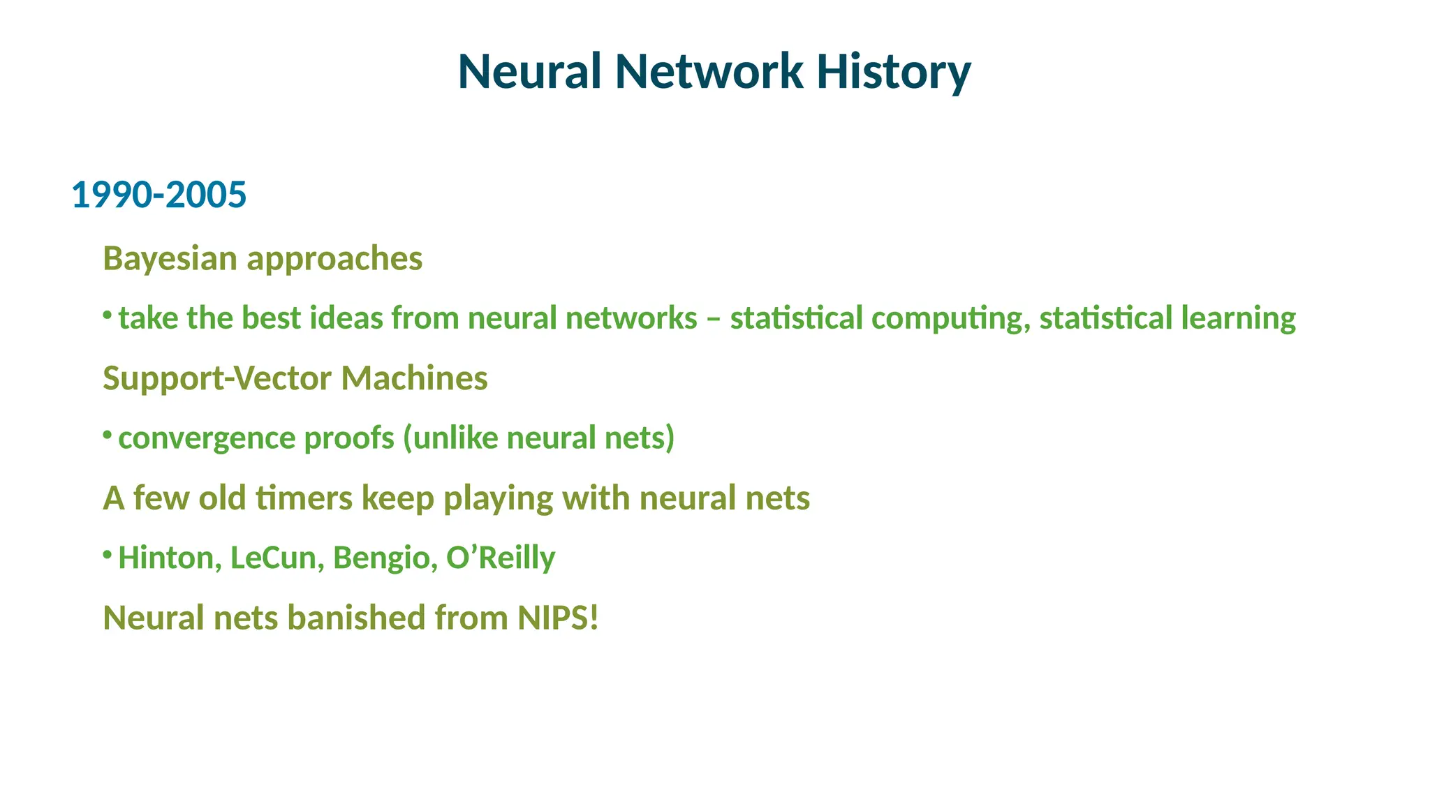 Neural Network History

1990-2005
Bayesian approaches
•take the best ideas from neural networks – statistical computing, statistical learning
Support-Vector Machines
•convergence proofs (unlike neural nets)
A few old timers keep playing with neural nets
•Hinton, LeCun, Bengio, O’Reilly
Neural nets banished from NIPS!
 