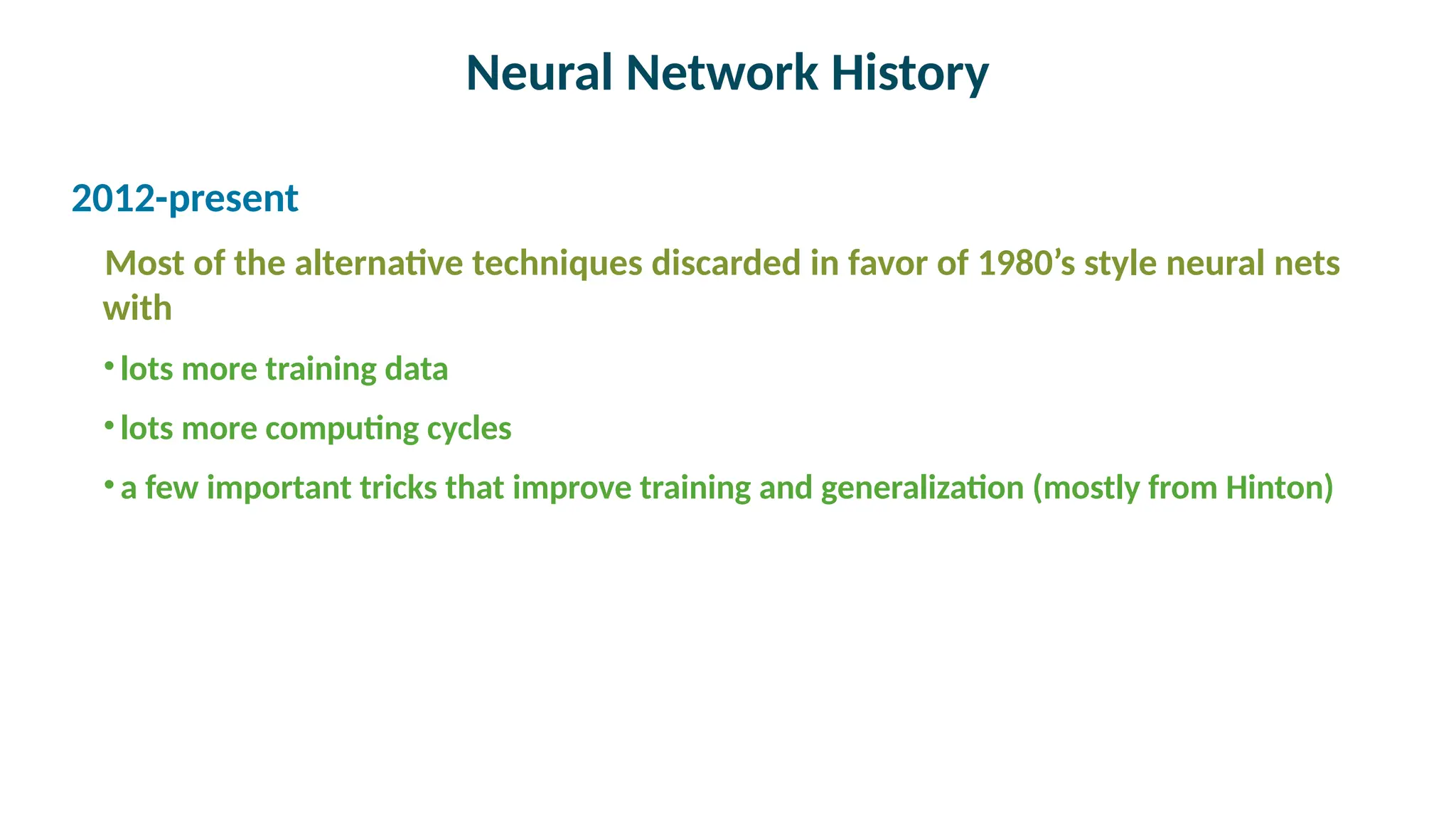 Neural Network History

2012-present
Most of the alternative techniques discarded in favor of 1980’s style neural nets
with
•lots more training data
•lots more computing cycles
•a few important tricks that improve training and generalization (mostly from Hinton)
 