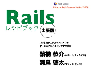 出張版
Rails
(株)永和システムマネジメント
サービスプロバイディング事業部
諸橋 恭介(もろはし きょうすけ)
浦嶌 啓太(うらしま けいた)
Ruby on Rails Summer Festival 2008
レシピブック
 