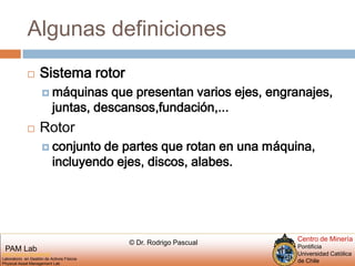 Algunas definicionesSistema rotor máquinas que presentan varios ejes, engranajes,juntas, descansos,fundación,...Rotorconjunto de partes que rotan en una máquina, incluyendo ejes, discos, alabes.