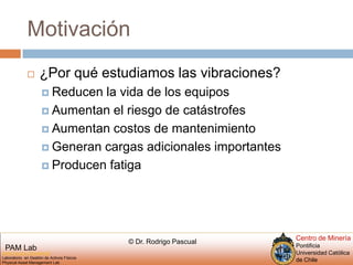 Motivación¿Por qué estudiamos las vibraciones?Reducen la vida de los equiposAumentan el riesgo de catástrofesAumentan costos de mantenimientoGeneran cargas adicionales importantesProducen fatiga