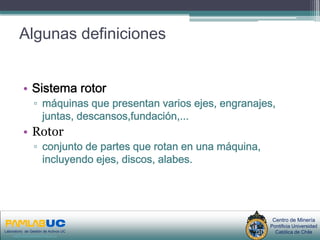 Algunas definiciones


          • Sistema rotor
                 ▫ máquinas que presentan varios ejes, engranajes,
                   juntas, descansos,fundación,...
          • Rotor
                 ▫ conjunto de partes que rotan en una máquina,
                   incluyendo ejes, discos, alabes.




                                       PRIMERAS JORNADAS DE GESTION DE ACTIVOS & EFICIENCIA    Centro de Minería
                                                          ENERGETICA                          Pontificia Universidad
Laboratorio de Gestión de Activos UC
     www.gestiondeactivos.uc.cl
                                                        GEDAEFE 2008                            Católica de Chile
 