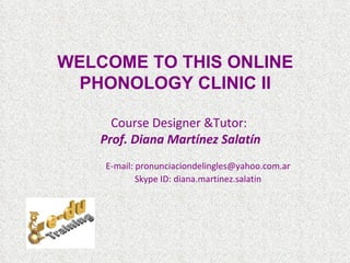 WELCOME TO THIS ONLINE
  PHONOLOGY CLINIC II

      Course Designer &Tutor:
    Prof. Diana Martínez Salatín
    E-mail: pronunciaciondelingles@yahoo.com.ar
            Skype ID: diana.martinez.salatin
 