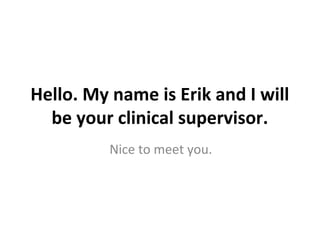 Hello. My name is Erik and I will
  be your clinical supervisor.
          Nice to meet you.
 