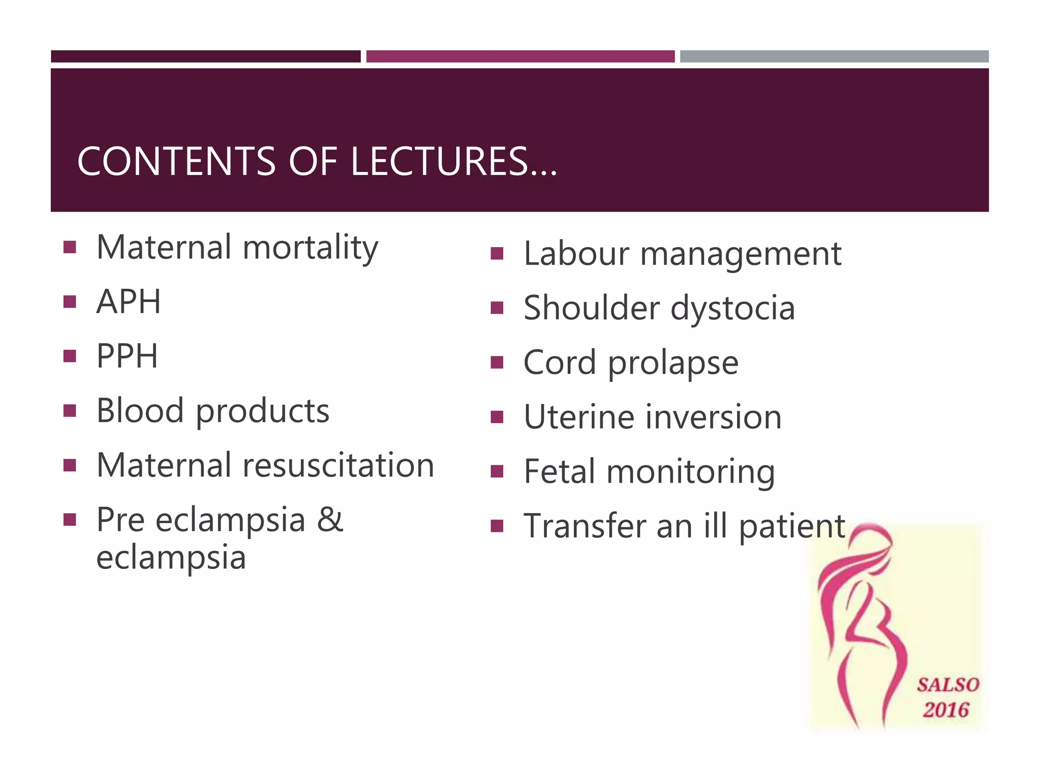 CONTENTS OF LECTURES…
Maternal mortality
APH
PPH
Blood products
Maternal resuscitation
Pre eclampsia &
eclampsia
Labour management
Shoulder dystocia
Cord prolapse
Uterine inversion
Fetal monitoring
Transfer an ill patient