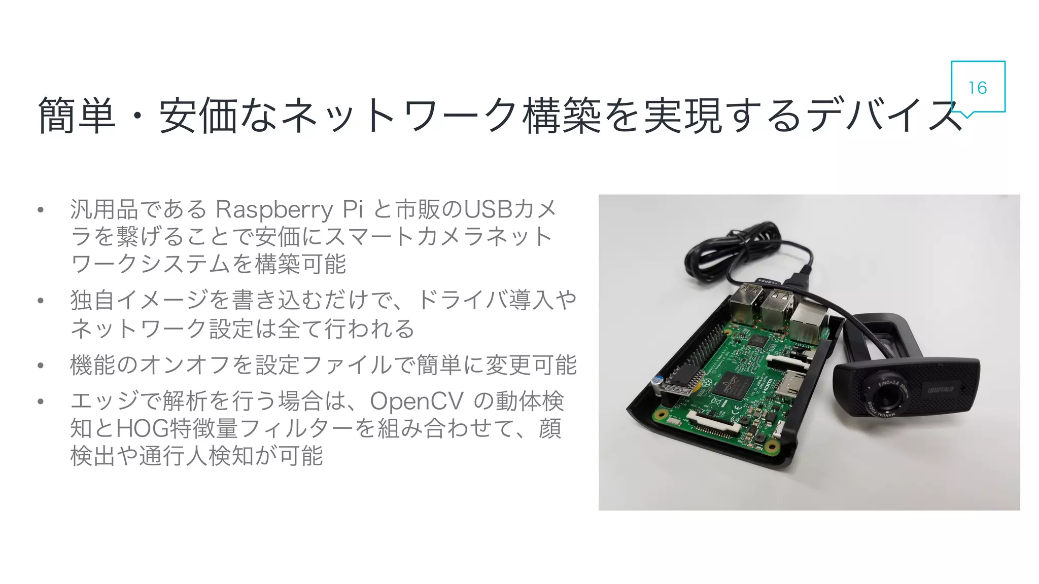 簡単・安価なネットワーク構築を実現するデバイス
• 汎用品である Raspberry Pi と市販のUSBカメラを繋
げることで安価にスマートカメラネットワークシステム
を構築可能
• 独自イメージを書き込むだけで、ドライバ導入やネッ
トワーク設定は全て行われる
• 機能のオンオフを設定ファイルで簡単に変更可能
• エッジで解析を行う場合は、OpenCV の動体検知と
HOG特徴量フィルターを組み合わせて、顔検出や通
行人検知が可能
16
 