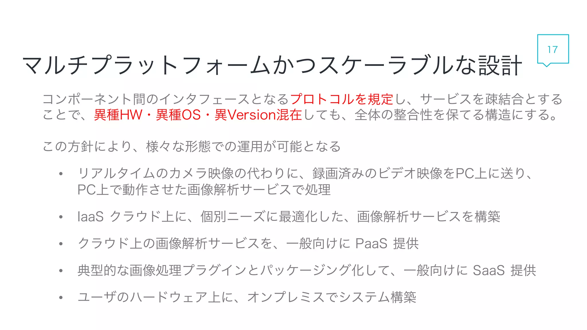 マルチプラットフォームかつスケーラブルな設計
コンポーネント間のインタフェースとなるプロトコルを規定し、サービスを疎結合とすることで、異種
HW・異種OS・異Version混在しても、全体の整合性を保てる構造にする。
この方針により、様々な形態での運用が可能となる
• リアルタイムのカメラ映像の代わりに、録画済みのビデオ映像をPC上に送り、
PC上で動作させた画像解析サービスで処理
• IaaS クラウド上に、個別ニーズに最適化した、画像解析サービスを構築
• クラウド上の画像解析サービスを、一般向けに PaaS 提供
• 典型的な画像処理プラグインとパッケージング化して、一般向けに SaaS 提供
• ユーザのハードウェア上に、オンプレミスでシステム構築
17
 