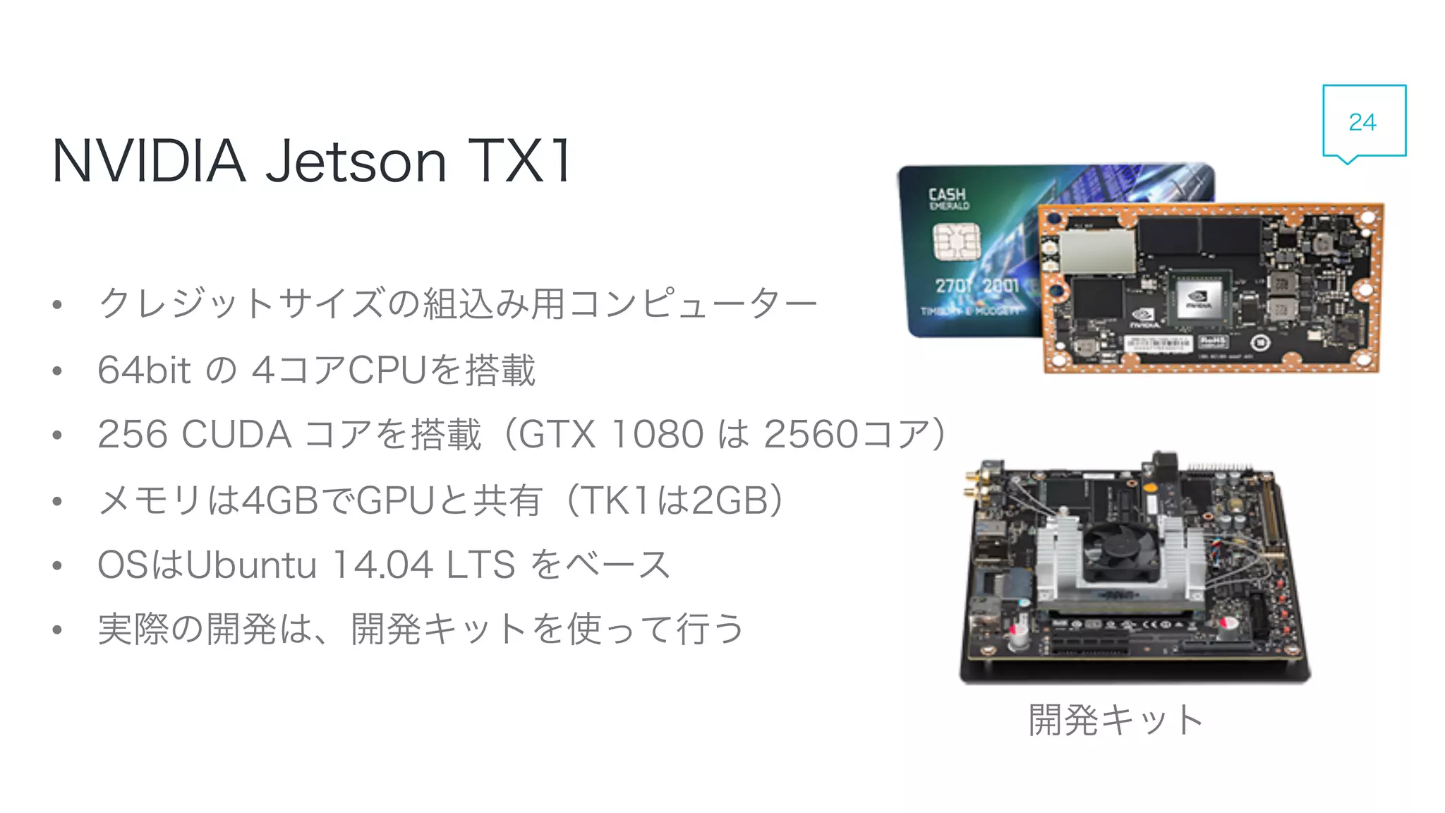 • クレジットサイズの組込み用コンピューター
• 64bit の 4コアCPUを搭載
• 256 CUDA コアを搭載（GTX 1080 は 2560コア）
• メモリは4GBでGPUと共有（TK1は2GB）
• OSはUbuntu 14.04 LTS をベース
• 実際の開発は、開発キットを使って行う
NVIDIA Jetson TX1
開発キット
24
 