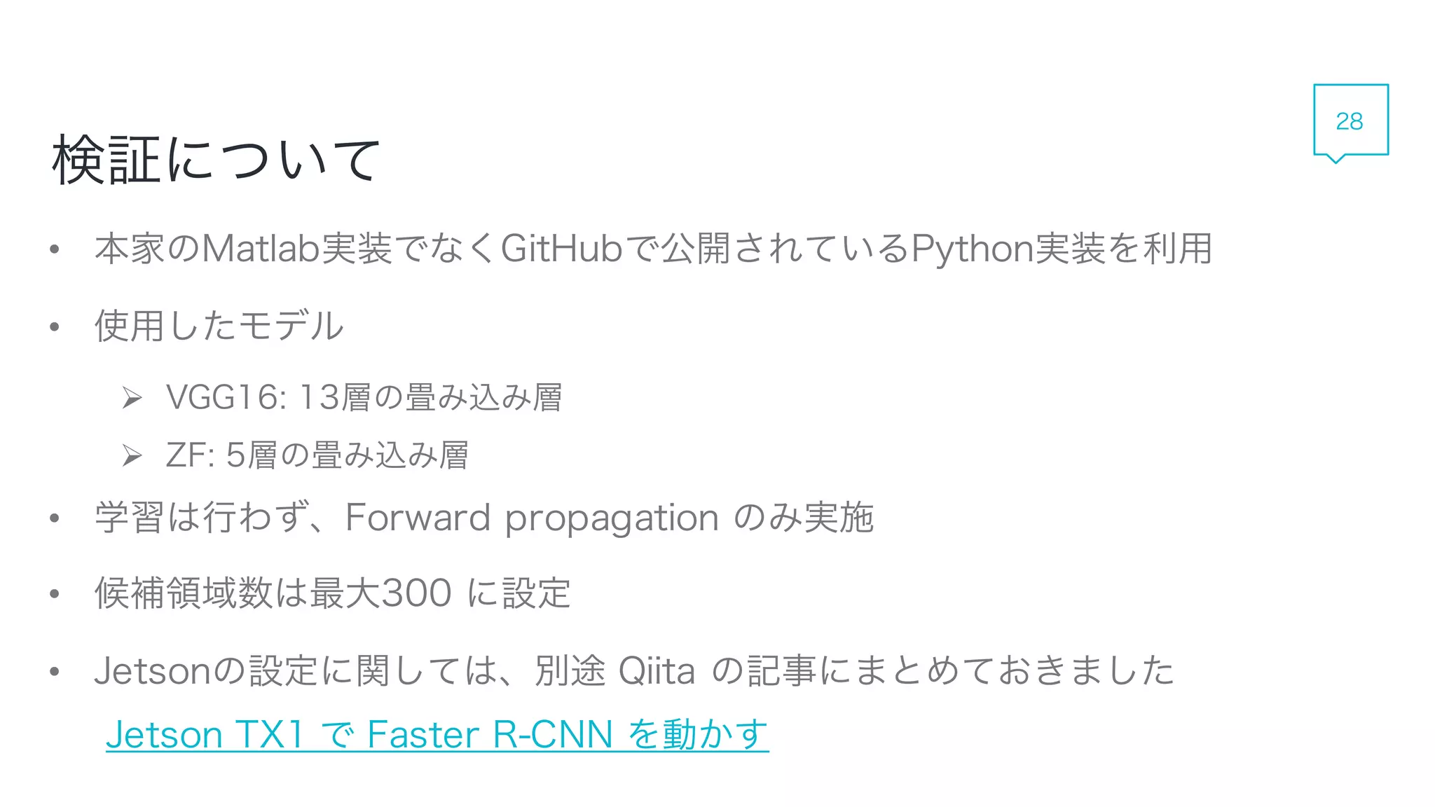 • 本家のMatlab実装でなくGitHubで公開されているPython実装を利用
• 使用したモデル
 VGG16: 13層の畳み込み層
 ZF: 5層の畳み込み層
• 学習は行わず、Forward propagation のみ実施
• 候補領域数は最大300 に設定
• Jetsonの設定に関しては、別途 Qiita の記事にまとめておきました
Jetson TX1 で Faster R-CNN を動かす
検証について
28
 