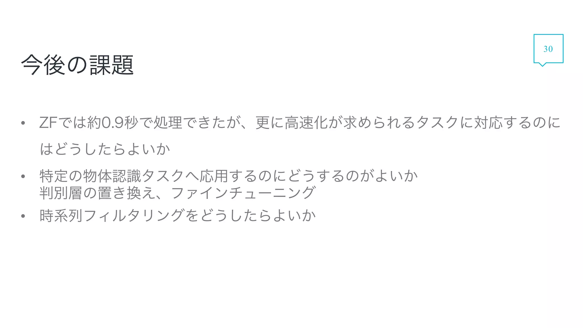 今後の課題
• ZFでは約0.9秒で処理できたが、更に高速化が求められるタスクに対応するのにはどう
したらよいか
• 特定の物体認識タスクへ応用するのにどうするのがよいか
判別層の置き換え、ファインチューニング
• 時系列フィルタリングをどうしたらよいか
30
 