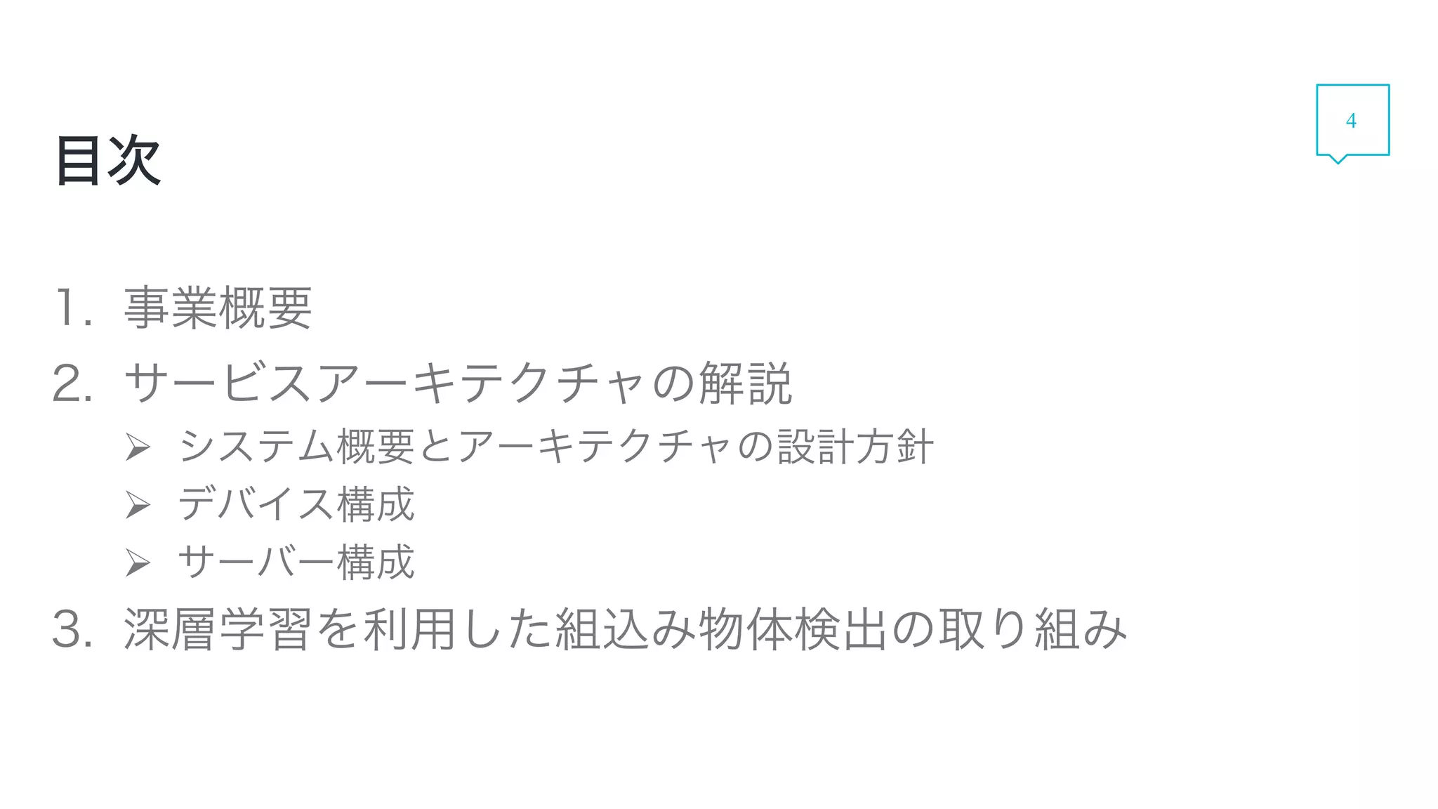 1. 事業概要
2. サービスアーキテクチャの解説
 システム概要とアーキテクチャの設計方針
 デバイス構成
 サーバー構成
3. 深層学習を利用した組込み物体検出の取り組み
目次
4
 