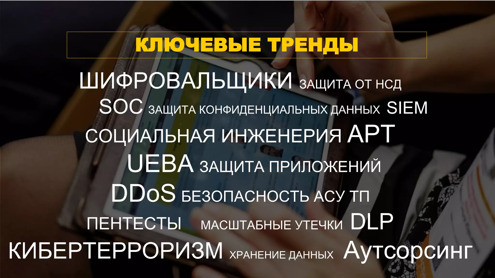 ШИФРОВАЛЬЩИКИ ЗАЩИТА ОТ НСД
SOC ЗАЩИТА КОНФИДЕНЦИАЛЬНЫХ ДАННЫХ SIEM
СОЦИАЛЬНАЯ ИНЖЕНЕРИЯ АРТ
UEBA ЗАЩИТА ПРИЛОЖЕНИЙ
DDoS БЕЗОПАСНОСТЬ АСУ ТП
ПЕНТЕСТЫ МАСШТАБНЫЕ УТЕЧКИ DLP
КИБЕРТЕРРОРИЗМ ХРАНЕНИЕ ДАННЫХ Аутсорсинг
КЛЮЧЕВЫЕ ТРЕНДЫ
 