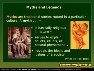 • serves to explain
beliefs, rituals, or
natural phenomena
Myths and Legends
Myths are traditional stories rooted in a particular
culture. A myth . . .
• is basically religious
in nature
• reveals the ideals and
values of a society
Myths vs. Folk tales
 