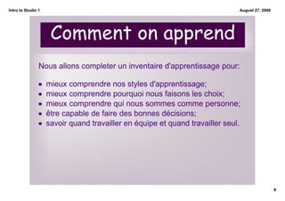 Intro to Studio 1                                                             August 27, 2009




                     Comment on apprend
                Nous allons completer un inventaire d'apprentissage pour:

                •   mieux comprendre nos styles d'apprentissage;
                •   mieux comprendre pourquoi nous faisons les choix;
                •   mieux comprendre qui nous sommes comme personne;
                •   être capable de faire des bonnes décisions;
                •   savoir quand travailler en équipe et quand travailler seul.




                                                                                                8
 