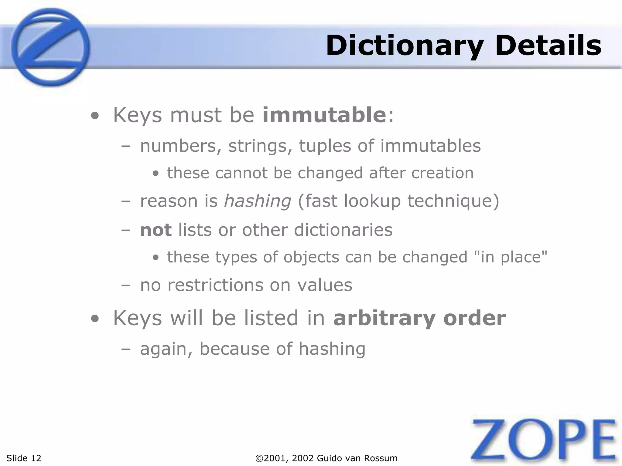 Slide 12 ©2001, 2002 Guido van Rossum
Dictionary Details
• Keys must be immutable:
– numbers, strings, tuples of immutables
• these cannot be changed after creation
– reason is hashing (fast lookup technique)
– not lists or other dictionaries
• these types of objects can be changed "in place"
– no restrictions on values
• Keys will be listed in arbitrary order
– again, because of hashing
 
