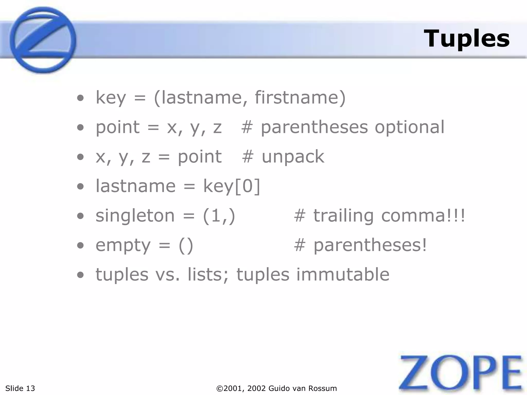 Slide 13 ©2001, 2002 Guido van Rossum
Tuples
• key = (lastname, firstname)
• point = x, y, z # parentheses optional
• x, y, z = point # unpack
• lastname = key[0]
• singleton = (1,) # trailing comma!!!
• empty = () # parentheses!
• tuples vs. lists; tuples immutable
 