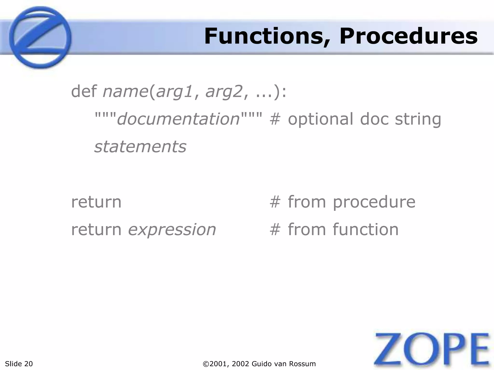 Slide 20 ©2001, 2002 Guido van Rossum
Functions, Procedures
def name(arg1, arg2, ...):
"""documentation""" # optional doc string
statements
return # from procedure
return expression # from function
 