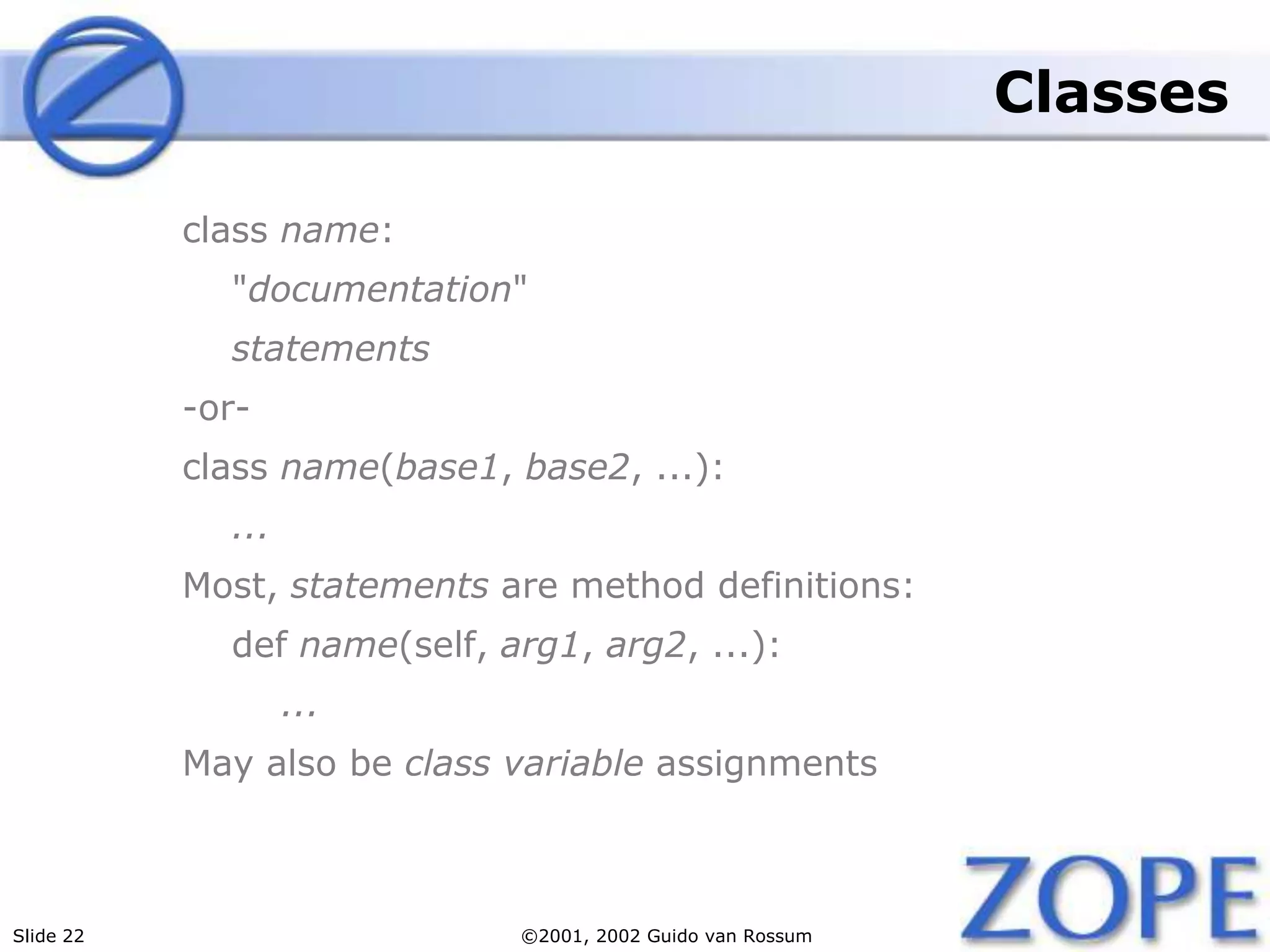 Slide 22 ©2001, 2002 Guido van Rossum
Classes
class name:
"documentation"
statements
-or-
class name(base1, base2, ...):
...
Most, statements are method definitions:
def name(self, arg1, arg2, ...):
...
May also be class variable assignments
 