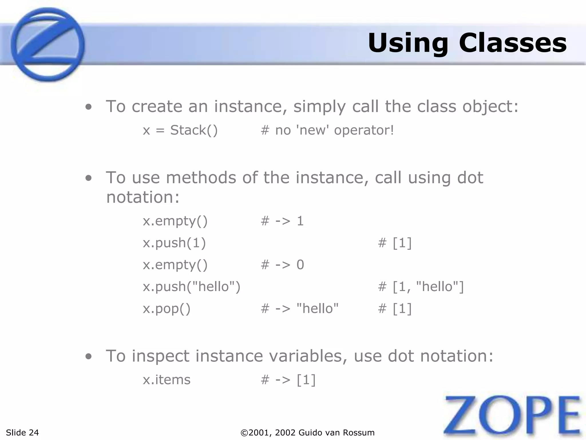 Slide 24 ©2001, 2002 Guido van Rossum
Using Classes
• To create an instance, simply call the class object:
x = Stack() # no 'new' operator!
• To use methods of the instance, call using dot
notation:
x.empty() # -> 1
x.push(1) # [1]
x.empty() # -> 0
x.push("hello") # [1, "hello"]
x.pop() # -> "hello" # [1]
• To inspect instance variables, use dot notation:
x.items # -> [1]
 