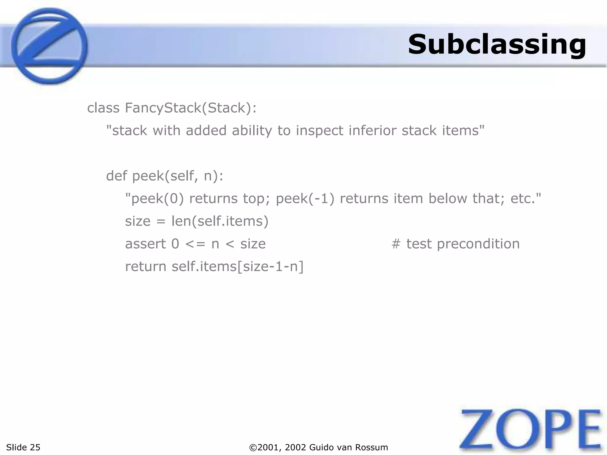 Slide 25 ©2001, 2002 Guido van Rossum
Subclassing
class FancyStack(Stack):
"stack with added ability to inspect inferior stack items"
def peek(self, n):
"peek(0) returns top; peek(-1) returns item below that; etc."
size = len(self.items)
assert 0 <= n < size # test precondition
return self.items[size-1-n]
 